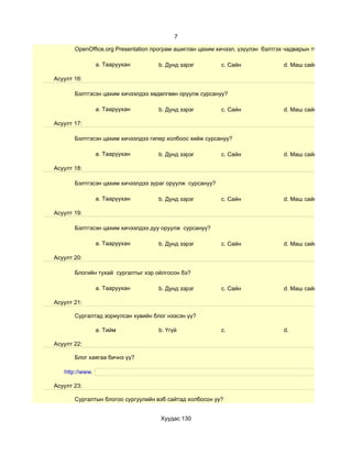 7

       OpenOffice.org Presentation програм ашиглан цахим хичээл, үзүүлэн бэлтгэх чадварын түвшин хэр вэ?

                 a. Тааруухан       b. Дунд зэрэг         c. Сайн               d. Маш сайн

Асуулт 16:

       Бэлтгэсэн цахим хичээлдээ хөдөлгөөн оруулж сурсануу?

                 a. Тааруухан       b. Дунд зэрэг         c. Сайн               d. Маш сайн

Асуулт 17:

       Бэлтгэсэн цахим хичээлдээ гипер холбоос хийж сурсануу?

                 a. Тааруухан       b. Дунд зэрэг         c. Сайн               d. Маш сайн

Асуулт 18:

       Бэлтгэсэн цахим хичээлдээ зураг оруулж сурсануу?

                 a. Тааруухан       b. Дунд зэрэг         c. Сайн               d. Маш сайн

Асуулт 19:

       Бэлтгэсэн цахим хичээлдээ дуу оруулж сурсануу?

                 a. Тааруухан       b. Дунд зэрэг         c. Сайн               d. Маш сайн

Асуулт 20:

       Блогийн тухай сургалтыг хэр ойлгосон бэ?

                 a. Тааруухан       b. Дунд зэрэг         c. Сайн               d. Маш сайн

Асуулт 21:

       Сургалтад зориулсан хувийн блог нээсэн үү?

                 a. Тийм            b. Үгүй               c.                    d.

Асуулт 22:

       Блог хаягаа бичнэ үү?

   http://www.

Асуулт 23:

       Сургалтын блогоо сургуулийн вэб сайтад холбосон уу?


                                     Хуудас 130
 