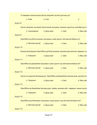 1


       Та зөөврийн компьютертаа Ubuntu үйлдлийн систем суулгасан уу?

              a. Тийм               b. Үгүй               c.                    d.

Асуулт 8:

       Ubuntu үйлдлийн системийн Хэрэглээний програмыг эзэмших сургалтын хөтөлбөр хэр таалагдсан бэ?

              a. Таалагдаагүй       b. Дунд зэрэг         c. Сайн               d. Маш сайн

Асуулт 9:

       OpenOffice.org Word processor програмын тухай сургалт ойлгомжтой байсан уу?

              a. Ойлгомж муутай     b. Дунд зэрэг         c. Сайн               d. Маш сайн

Асуулт 10:

       Бичвэр боловсруулах OpenOffice.org Word processor програм дээр ажиллах чадварын түвшин хэр вэ?

              a. Тааруухан          b. Дунд зэрэг         c. Сайн               d. Маш сайн

Асуулт 11:

       OpenOffice.org Speadsheet програмын тухай сургалт хэр ойлгомжтой байсан бэ?

              a. Ойлгомж муутай     b. Дунд зэрэг         c. Сайн               d. Маш сайн

Асуулт 12:

       Хүснэгтэн мэдээлэл боловсруулах OpenOffice.org Speadsheet програм дээр дүнгийн хүснэгт гэх мэт су

              a. Тааруухан          b. Дунд зэрэг         c. Сайн               d. Маш сайн

Асуулт 13:

       OpenOffice.org Speadsheet програм дээр график, диаграм хийх чадварын түвшин хэр вэ?

              a. Тааруухан          b. Дунд зэрэг         c. Сайн               d. Маш сайн

Асуулт 14:

       OpenOffice.org Presentation програмын тухай сургалт хэр ойлгомжтой байсан бэ?

              a. Ойлгомж муутай     b. Дунд зэрэг         c. Сайн               d. Маш сайн

Асуулт 15:


                                     Хуудас 57
 