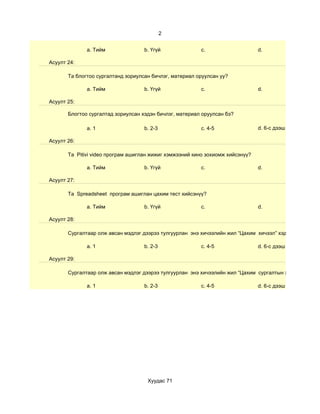 2


              a. Тийм               b. Үгүй              c.                     d.

Асуулт 24:

       Та блогтоо сургалтанд зориулсан бичлэг, материал оруулсан уу?

              a. Тийм               b. Үгүй              c.                     d.

Асуулт 25:

       Блогтоо сургалтад зориулсан хэдэн бичлэг, материал оруулсан бэ?

              a. 1                  b. 2-3               c. 4-5                 d. 6-с дээш

Асуулт 26:

       Та Pitivi video програм ашиглан жижиг хэмжээний кино зохиомж хийсэнүү?

              a. Тийм               b. Үгүй              c.                     d.

Асуулт 27:

       Та Spreadsheet програм ашиглан цахим тест хийсэнүү?

              a. Тийм               b. Үгүй              c.                     d.

Асуулт 28:

       Сургалтаар олж авсан мэдлэг дээрээ тулгуурлан энэ хичээлийн жил “Цахим хичээл” хэдийг

              a. 1                  b. 2-3               c. 4-5                 d. 6-с дээш

Асуулт 29:

       Сургалтаар олж авсан мэдлэг дээрээ тулгуурлан энэ хичээлийн жил “Цахим сургалтын хэрэглэгдэхүүн

              a. 1                  b. 2-3               c. 4-5                 d. 6-с дээш




                                     Хуудас 71
 