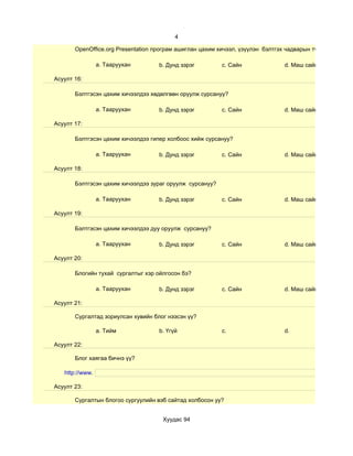 4

       OpenOffice.org Presentation програм ашиглан цахим хичээл, үзүүлэн бэлтгэх чадварын түвшин хэр вэ?

                 a. Тааруухан       b. Дунд зэрэг         c. Сайн               d. Маш сайн

Асуулт 16:

       Бэлтгэсэн цахим хичээлдээ хөдөлгөөн оруулж сурсануу?

                 a. Тааруухан       b. Дунд зэрэг         c. Сайн               d. Маш сайн

Асуулт 17:

       Бэлтгэсэн цахим хичээлдээ гипер холбоос хийж сурсануу?

                 a. Тааруухан       b. Дунд зэрэг         c. Сайн               d. Маш сайн

Асуулт 18:

       Бэлтгэсэн цахим хичээлдээ зураг оруулж сурсануу?

                 a. Тааруухан       b. Дунд зэрэг         c. Сайн               d. Маш сайн

Асуулт 19:

       Бэлтгэсэн цахим хичээлдээ дуу оруулж сурсануу?

                 a. Тааруухан       b. Дунд зэрэг         c. Сайн               d. Маш сайн

Асуулт 20:

       Блогийн тухай сургалтыг хэр ойлгосон бэ?

                 a. Тааруухан       b. Дунд зэрэг         c. Сайн               d. Маш сайн

Асуулт 21:

       Сургалтад зориулсан хувийн блог нээсэн үү?

                 a. Тийм            b. Үгүй               c.                    d.

Асуулт 22:

       Блог хаягаа бичнэ үү?

   http://www.

Асуулт 23:

       Сургалтын блогоо сургуулийн вэб сайтад холбосон уу?


                                     Хуудас 94
 