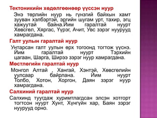 Тектоникийн хөдөлгөөнөөр үүссэн нуур    Энэ төрлийн нуур нь гүнзгий байхын хамт зууван хэлбэртэй, эргийн шугам урт, тахир, эгц хажуутай байна.Йим гаралтай нуурт Хөвсгөл, Хяргас, Үүрэг, Ачит, Увс зэрэг нуурууд хамрагдана.Галт уулын гаралтай нуур Унтарсан галт уулын өрх тогоонд тогтож үүснэ. Йим гаралтай нуурт Тэрхийн цагаан, Шарга, Ширээ зэрэг нуур хамрагдана.Мөстлөгийн гаралтай нуур Монгол Алтай , Хангай, Хэнтэй, Хөвсгөлийн уулсаар байрлана. Йим нуурт Толбо, Хотон, Хоргон, Даян зэрэг нуур хамрагдана.Салхиний гаралтай нуур Салхинд туугдаж хуримтлагдсан элсэн хотгорт тогтсон нуурт Хунт, Хүнгүйн хар, Баян зэрэг нуурууд орно. 