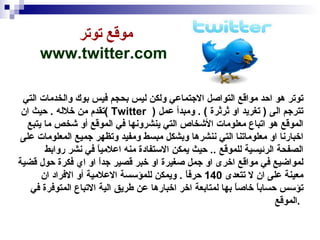 موقع توتر  www.twitter.com   توتر هو احد مواقع التواصل الاجتماعي ولكن ليس بحجم فيس بوك والخدمات التي تقدم من خلاله  .  حيث ان  (  Twitter  )  تترجم الى  (  تغريد او ثرثرة  ) .  ومبدأ عمل الموقع هو اتباع معلومات الأشخاص التي ينشرونها في الموقع أو شخص ما يتبع اخبارنا او معلوماتنا التي ننشرها وبشكل مبسط ومفيد وتظهر جميع المعلومات على الصفحة الرئيسية للموقع  ..  حيث يمكن الاستفادة منه اعلامياً في نشر روابط لمواضيع في مواقع اخرى او جمل صغيرة او خبر قصير جداً او اي فكرة حول قضية معينة على ان لا تتعدى  140  حرفاً  .  ويمكن للمؤسسة الاعلامية أو الافراد ان تؤسس حساباً خاصاً بها لمتابعة اخر اخبارها عن طريق الية الاتباع المتوفرة في الموقع  .  