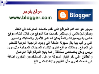 موقع بلوجر  www.blogger.com   بلوجر هو احد اهم المواقع التي تقدم خدمات المدونات في العالم  .  ويمكن للإعلامي ان يستثمر خدمات هذا الموقع من خلال انشاء موقع خاص به وبمميزات رائعة يمكن له نشر الأخبار والمقالات والصور التي يرغب بها بكل سهولة اضافة الى وجود الواجهة العربية للتحكم في الموقع  .  وهنالك مواقع اخرى لانشاء المدونات المجانية مثل وورد بريس ولكن بخصائص مختلفة  .  كما يتيح الموقع الية التواصل والاطلاع على اخر اخبار المدونة من قبل المستخدمين الاخرين اضافة الى خدمات اخرى مثل التقويم والاعلانات  ..  الخ  