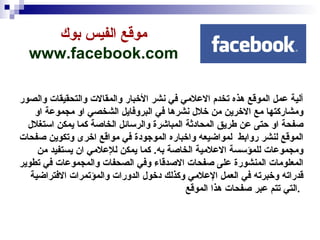 موقع الفيس بوك   www.facebook.com   آلية عمل الموقع هذه تخدم الاعلامي في نشر الأخبار والمقالات والتحقيقات والصور ومشاركتها مع الاخرين من خلال نشرها في البروفايل الشخصي او مجموعة او صفحة او حتى عن طريق المحادثة المباشرة والرسائل الخاصة كما يمكن استغلال الموقع لنشر روابط  لمواضيعه واخباره الموجودة في مواقع اخرى وتكوين صفحات ومجموعات للمؤسسة الاعلامية الخاصة به .  كما يمكن للإعلامي ان يستفيد من المعلومات المنشورة على صفحات الاصدقاء وفي الصحفات والمجموعات في تطوير قدراته وخبرته في العمل الإعلامي وكذلك دخول الدورات والمؤتمرات الافتراضية التي تتم عبر صفحات هذا الموقع  .  