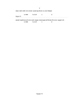 3

юмыг сайн хийе гэж хичээх тусам муу болох нь олон байдаг 

            a.тийм        b.үгүй        c              d.
Асуулт 9

манай гэрийнхэн ий олон зүйл надад таалагддагүй боловч би хэлж чаддаггүй .
            a.тийм        b.үгүй       c             d.




                                Хуудас 10
 