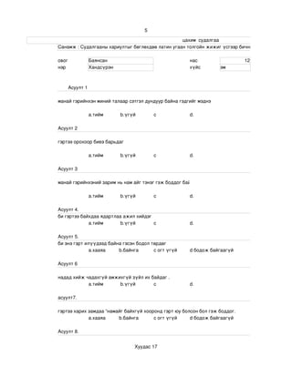 5

                                                                                                                     цахим  судалгаа
                       Санамж : Судалгааны хариултыг бөглөхдөө латин угаан толгойн жижиг үсгээр бичнэ . 

                 овог              Баянсан                                                   нас                             12
                 нэр               Хандсүрэн                                                 хүйс              эм



                       Асуулт 1

                 манай гэрийнхэн миний талаар сэтгэл дундуур байна гэдгийг мэднэ

                                   a.тийм            b.үгүй             c                    d.

                 Асуулт 2

                 гэртээ орохоор биеэ барьдаг

                                   a.тийм            b.үгүй             c                    d.

                 Асуулт 3

                 манай гэрийнхэний зарим нь нам айг тэнэг гэж боддог байх .

                                   a.тийм            b.үгүй             c                    d.

                 Асуулт 4.
                 би гэртээ байхдаа ядартлаа ажил хийдэг
                              a.тийм       b.үгүй       c                                    d.

                 Асуулт 5.
                 би энэ гэрт илүүдээд байна гэсэн бодол төрдөг 
                               а.хааяа    b.байнга       c огт үгүй                          d бодож байгаагүй

                 Асуулт 6

                 надад хийж чадахгүй амжихгүй зүйл их байдаг .
                             a.тийм      b.үгүй        c                                     d.

                 асуулт7.

                 гэртээ харих замдаа “намайг байхгүй хооронд гэрт юу болсон бол гэж боддог.
                              а.хааяа     b.байнга       c огт үгүй     d бодож байгаагүй

                 Асуулт 8.


                                                             Хуудас 17
 