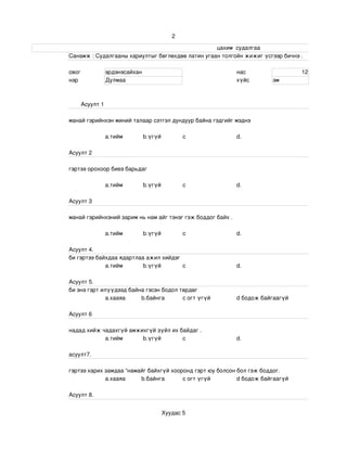 2

                                                                                                                     цахим  судалгаа
                       Санамж : Судалгааны хариултыг бөглөхдөө латин угаан толгойн жижиг үсгээр бичнэ . 

                 овог              эрдэнэсайхан                                                    нас                            12
                 нэр               Дулмаа                                                          хүйс             эм



                       Асуулт 1

                 манай гэрийнхэн миний талаар сэтгэл дундуур байна гэдгийг мэднэ

                                   a.тийм            b.үгүй             c                          d.

                 Асуулт 2

                 гэртээ орохоор биеэ барьдаг

                                   a.тийм            b.үгүй             c                          d.

                 Асуулт 3

                 манай гэрийнхэний зарим нь нам айг тэнэг гэж боддог байх .

                                   a.тийм            b.үгүй             c                          d.

                 Асуулт 4.
                 би гэртээ байхдаа ядартлаа ажил хийдэг
                              a.тийм       b.үгүй       c                                          d.

                 Асуулт 5.
                 би энэ гэрт илүүдээд байна гэсэн бодол төрдөг 
                               а.хааяа    b.байнга       c огт үгүй                                d бодож байгаагүй

                 Асуулт 6

                 надад хийж чадахгүй амжихгүй зүйл их байдаг .
                             a.тийм      b.үгүй        c                                           d.

                 асуулт7.

                 гэртээ харих замдаа “намайг байхгүй хооронд гэрт юу болсон бол гэж боддог.
                              а.хааяа     b.байнга       c огт үгүй         d бодож байгаагүй

                 Асуулт 8.


                                                              Хуудас 5
 