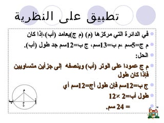 في الدائرة التي مركزها  ( م ) ( م ج ) يعامد  ( أب ) ،إذا كان  م ج =5 سم ،م ب =13 سم، ج ب =12 سم جد طول  ( أب ). الحل :  م ج عمودا على الوتر  ( أب )  وينصفه  إلى جزأين متساويين فإذا كان طول  ج ب =12 سم فإن طول أج =12 سم أي  طول أب =2 ×12 = 24  سم . تطبيق على النظرية  م أ ب ج 