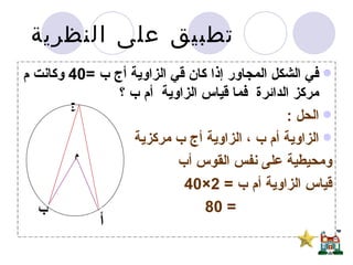 تطبيق على النظرية  في الشكل المجاور إذا كان قي الزاوية أج ب  =40  وكانت م مركز الدائرة  فما قياس الزاوية  أم ب ؟ الحل  : الزاوية أم ب ، الزاوية أج ب مركزية  ومحيطية على نفس القوس أب  قياس الزاوية أم ب  = 2×40 = 80 م ج أ ب 