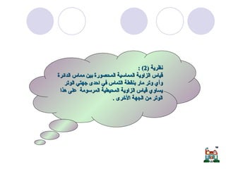 الزاوية المماسية  نظرية  (2) : قياس الزاوية المماسية المحصورة بين مماس الدائرة وأي وتر مار بنقطة التماس في احدى جهتي الوتر يساوي قياس الزاوية المحيطية المرسومة  على هذا الوتر من الجهة الأخرى  . 