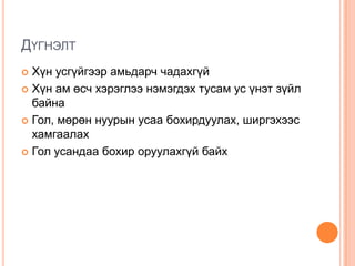 ДҮГНЭЛТ
 Хүн усгүйгээр амьдарч чадахгүй
 Хүн ам өсч хэрэглээ нэмэгдэх тусам ус үнэт зүйл
  байна
 Гол, мөрөн нуурын усаа бохирдуулах, ширгэхээс
  хамгаалах
 Гол усандаа бохир оруулахгүй байх
 