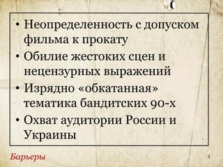 • Неопределенность с допуском
   фильма к прокату
 • Обилие жестоких сцен и
   нецензурных выражений
 • Изрядно «обкатанная»
   тематика бандитских 90-х
 • Охват аудитории России и
   Украины
Барьеры                          3
 