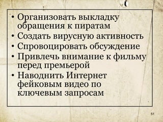 • Организовать выкладку
  обращения к пиратам
• Создать вирусную активность
• Спровоцировать обсуждение
• Привлечь внимание к фильму
  перед премьерой
• Наводнить Интернет
  фейковым видео по
  ключевым запросам

                                51
 