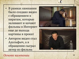 • В рамках кампании
   было создано видео
   с обращением к
   пиратам, которые
   заливают и качают
   фильмы в Интернет
   еще до выхода
   картины в прокат
 • Автором видео стал
   Адольфыч, а в
   обращении сыграл
   актер из фильма
Основа кампании         52
 