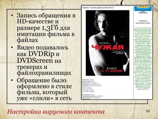 • Запись обращения в
   HD-качестве и
   размере 1,3Гб для
   имитации фильма в
   файлах
 • Видео подавалось
   как DVDRip и
   DVDScreen на
   трекерах и
   файлохранилищах
 • Обращение было
   оформлено в стиле
   фильма, который
   уже «слили» в сеть

Настройка вирусного контента   53
 