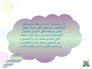 مماسات الدائرة  إذا رسم مماسان لدائرة من نقطة خارجها فإن : القطعتين المستقيمتين اللتين تصلان نقطتي التماس مع نقطة تلاقي المماسين متطابقتان  . 2) المستقيم الواصل بين مركز الدائرة ونقطة تلاقي المماسين ينصف الزاوية المحصورة بين المماسين وينصف الزاوية المحصورة بين نصفي القطرين المارين بنقطتي التماس  .  