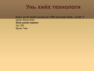 Унь хийх технологиБодит эсгий гэрийн уньний урт 1980 мм өндөр 50мм,  үүнийг  6 дахин багасгасанХийх унийн хэмжээУрт 330Өргөн 7мм 