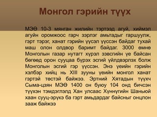 Монгол гэрийн түүхМЭӨ 10-3 мянган жилийн тэртээд агуй, хиймэл агуйн оромжоос гарч зэрлэг амьтадыг гаршуулж, гэрт тэрэг, ханат гэрийн үүсэл үүссэн байдаг тухай маш олон олдвор баримт байдаг. 3000 өмнө Монголын газар нутагт хүрэл зэвсгийн үе байсан бөгөөд орон сууцаа бүрэх эсгий үйлдвэрлэх болж Монголын эсгий гэр үүссэн. Энэ үеийн гэрийн хэлбэр хийц нь XIII зууны үеийн монгол ханат гэртэй төстэй байжээ. Эртний Хятадын түүхч Сыма-цзян МЭӨ 1400 он буюу 104 онд бичсэн түүхэн тэмдэглэлд Хан улсаас Хүннүгийн Шаньюй хаан сууц-эрүкэ ба гэрт амьдардаг байсныг онцлон зааж байжээ