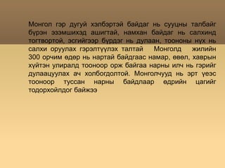 Монгол гэр дугуй хэлбэртэй байдаг нь сууцны талбайг бүрэн эзэмшихэд ашигтай, намхан байдаг нь салхинд тогтвортой, эсгийгээр бүрдэг нь дулаан, тоононы нүх нь салхи оруулах гэрэлтүүлэх талтай   Монголд   жилийн  300 орчим өдөр нь нартай байдгаас намар, өвөл, хаврын хүйтэн улиралд тооноор орж байгаа нарны илч нь гэрийг дулаацуулах ач холбогдолтой. Монголчууд нь эрт үеэс тооноор туссан нарны байдлаар өдрийн цагийг тодорхойлдог байжээ