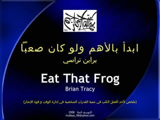 ابدأ بالأهم ولو كان صعباً براين تراسي Eat That Frog Brian Tracy © يوسف الملا  2008  [email_address] ( ملخص لأحد أفضل الكتب في تنمية القدرات الشخصية في إدارة الوقت و قوة الإنجاز ) 