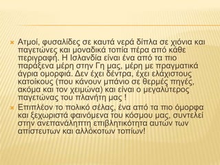 Ατμοί, φυσαλίδες σε καυτά νερά δίπλα σε χιόνια και παγετώνες και μοναδικά τοπία πέρα από κάθε περιγραφή. Η Ισλανδία είναι ένα από τα πιο παράξενα μέρη στην Γη μας, μέρη με πραγματικά άγρια ομορφιά. Δεν έχει δέντρα, έχει ελάχιστους κατοίκους (που κάνουν μπάνιο σε θερμές πηγές, ακόμα και τον χειμώνα) και είναι ο μεγαλύτερος παγετώνας του πλανήτη μας ! Επιπλέον το πολικό σέλας, ένα από τα πιο όμορφα και ξεχωριστά φαινόμενα του κόσμου μας, συντελεί στην ανεπανάληπτη επιβλητικότητα αυτών των απίστευτων και αλλόκοτων τοπίων!