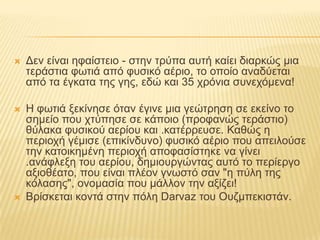 Δεν είναι ηφαίστειο - στην τρύπα αυτή καίει διαρκώς μια τεράστια φωτιά από φυσικό αέριο, το οποίο αναδύεται από τα έγκατα της γης, εδώ και 35 χρόνια συνεχόμενα! Η φωτιά ξεκίνησε όταν έγινε μια γεώτρηση σε εκείνο το σημείο που χτύπησε σε κάποιο (προφανώς τεράστιο) θύλακα φυσικού αερίου και .κατέρρευσε. Καθώς η περιοχή γέμισε (επικίνδυνο) φυσικό αέριο που απειλούσε την κατοικημένη περιοχή αποφασίστηκε να γίνει .ανάφλεξη του αερίου, δημιουργώντας αυτό το περίεργο αξιοθέατο, που είναι πλέον γνωστό σαν "η πύλη της κόλασης", ονομασία που μάλλον την αξίζει! Βρίσκεται κοντά στην πόλη Darvaz του Ουζμπεκιστάν.
