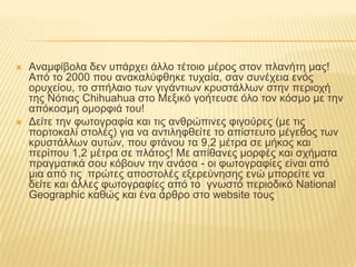 Αναμφίβολα δεν υπάρχει άλλο τέτοιο μέρος στον πλανήτη μας! Από το 2000 που ανακαλύφθηκε τυχαία, σαν συνέχεια ενός ορυχείου, το σπήλαιο των γιγάντιων κρυστάλλων στην περιοχή της Νότιας Chihuahua στο Μεξικό γοήτευσε όλο τον κόσμο με την απόκοσμη ομορφιά του!Δείτε την φωτογραφία και τις ανθρώπινες φιγούρες (με τις πορτοκαλί στολές) για να αντιληφθείτε το απίστευτο μέγεθος των κρυστάλλων αυτών, που φτάνου τα 9,2 μέτρα σε μήκος και περίπου 1,2 μέτρα σε πλάτος! Με απίθανες μορφές και σχήματα πραγματικά σου κόβουν την ανάσα - οι φωτογραφίες είναι από μια από τις  πρώτες αποστολές εξερεύνησης ενώ μπορείτε να δείτε και άλλες φωτογραφίες από το  γνωστό περιοδικό NationalGeographic καθώς και ένα άρθρο στο website τους