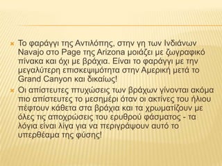 Το φαράγγι της Αντιλόπης, στην γη των Ινδιάνων Navajo στο Page της Arizona μοιάζει με ζωγραφικό πίνακα και όχι με βράχια. Είναι το φαράγγι με την μεγαλύτερη επισκεψιμότητα στην Αμερική μετά το GrandCanyon και δικαίως!Οι απίστευτες πτυχώσεις των βράχων γίνονται ακόμα πιο απίστευτες το μεσημέρι όταν οι ακτίνες του ήλιου πέφτουν κάθετα στα βράχια και τα χρωματίζουν με όλες τις αποχρώσεις του ερυθρού φάσματος - τα λόγια είναι λίγα για να περιγράψουν αυτό το υπερθέαμα της φύσης!
