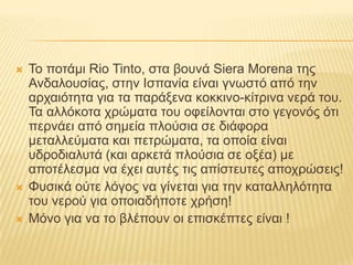 Το ποτάμι RioTinto, στα βουνά SieraMorena της Ανδαλουσίας, στην Ισπανία είναι γνωστό από την αρχαιότητα για τα παράξενα κοκκινο-κίτρινα νερά του. Τα αλλόκοτα χρώματα του οφείλονται στο γεγονός ότι περνάει από σημεία πλούσια σε διάφορα μεταλλεύματα και πετρώματα, τα οποία είναι υδροδιαλυτά (και αρκετά πλούσια σε οξέα) με αποτέλεσμα να έχει αυτές τις απίστευτες αποχρώσεις!Φυσικά ούτε λόγος να γίνεται για την καταλληλότητα του νερού για οποιαδήποτε χρήση! Μόνο για να το βλέπουν οι επισκέπτες είναι !
