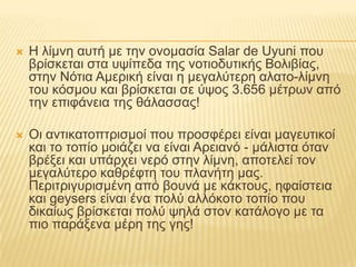 Η λίμνη αυτή με την ονομασία SalardeUyuni που βρίσκεται στα υψίπεδα της νοτιοδυτικής Βολιβίας, στην Νότια Αμερική είναι η μεγαλύτερη αλατο-λίμνη του κόσμου και βρίσκεται σε ύψος 3.656 μέτρων από την επιφάνεια της θάλασσας!Οι αντικατοπτρισμοί που προσφέρει είναι μαγευτικοί και το τοπίο μοιάζει να είναι Αρειανό - μάλιστα όταν βρέξει και υπάρχει νερό στην λίμνη, αποτελεί τον μεγαλύτερο καθρέφτη του πλανήτη μας. Περιτριγυρισμένη από βουνά με κάκτους, ηφαίστεια και geysers είναι ένα πολύ αλλόκοτο τοπίο που δικαίως βρίσκεται πολύ ψηλά στον κατάλογο με τα πιο παράξενα μέρη της γης!