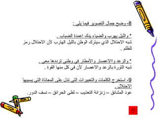 8-  وضح جمال التصوير فيما يلي  : *  والليل يهرب والضياء يدك اعمدة الضباب  . شبه الاحتلال الذي سيترك الوطن بالليل الهارب لأن الاحتلال رمز للظلم  . *  والرعد واالاعصار والأمطار في وطني ترددها معي  . شبه الثورة بالرعد والاعصار لأن في كل منها القوة  . 9-  استخرج الكلمات والتعبيرات التي تدل على المعاناة التي يسببها الاحتلال  . عود المشانق – زنزانة التعذيب – لظى الحرائق – نسف الدور .  