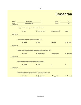 1



                                                                  Судалгаа
Овог               Энхтайван                                      Нас            11
Нэр               Жавзанпагма                                     Хүйс           эм
Асуулт 1:

       Чамд хамгийн сонирхолтой хичээл юу вэ?

              a. тоо               b. монгол хэл           c.мэдээлэл зүй   d.дуу

Асуулт 2:


       Чи компьютер дээр хичээлээ хийдэг үү?

              a. Тийм              b. үгүй                 c. хааяа         d. огт үгүй

Асуулт 3:


       Чинии хэрэглэдэг компьютерын үзүүлэлт хэр зэрэг вэ?

              a. Сайн              b. Дунд зэрэг           c. Тааруухан     d. Маш муу

Асуулт 4:


        Чи компьютерийн хичээлийг сонирхдог уу?

              a. Тийм              b. Үгүй                 c.               d.

Асуулт 5:


       Чи Microsoft Word програмыг хэр түвшинд мэдэх вэ?

              a. Сайн              b. Дунд зэрэг           c. Тааруухан     d. Маш муу




                                     Хуудас 17
 
