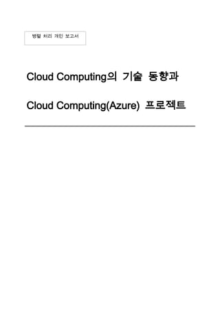 병렬 처리 개인 보고서<br />Cloud Computing의 기술 동향과 Cloud Computing(Azure) 프로젝트2011. 04. 13<br />제 1 장. 기술 개발 및 작품 개요<br />제 1 절. 기술 동향<br />클라우드 컴퓨팅(Cloud computing)은 인터넷 기반(cloud)의 컴퓨팅(computing)기술을 의미한다. 인터넷 상의 유틸리티 데이터 서버에 프로그램을 두고 그때 그때 컴퓨터나 휴대폰 등에 불러와서 사용하는 웹에 기반한 소프트웨어 서비스이다.<br />먼저 클라우드 컴퓨팅을 이해하려면 SaaS의 용어의 정의와 기술내용을 알아야 한다. SaaS(Software as a Service)란 기존의 ASP를 확장한 개념으로 차세대 ASP로 볼 수 있다. SaaS와 ASP는 아래와 같은 차이점이 있다.<br />SaaS는 불특정 다수를 대상으로 전산서비스에 제공에 중점을 두어 확장성과 고객요구사항 커스터마이즈에 중점을 둔다. 소프트웨어의 핵심 특징은 다음과 같다. 네트워크 기반으로 접근하고 관리하는 상업적으로 사용 가능한 소프트웨어, 각 고객 사이트가 아닌 중앙의 위치에서 활동을 관리, 고객이 웹을 통해 어플리케이션에 접근하도록 함, 어플리케이션 전달은 일반적으로 일대일 모델보다는 일대다에 가까우며, 여기에는 아키텍처, 가격, 파트너링, 관리 특성이 포함된다. 중앙화된 기능 업데이트로 패치와 업그레이드 다운로드 필요를 없앰. 이러한 특징을 가진 SaaS는 앞으로 설명할 클라우드 컴퓨팅 시스템과 매우 유사한 점을 가진다.<br />클라우드 컴퓨팅은 IT 관련된 기능들이 서비스 형태로 제공되는 컴퓨팅 스타일이다. 사용자들은 지원하는 기술 인프라스트럭처에 대한 전문지식이 없어도 또는 제어할 줄 몰라도 인터넷으로부터 서비스를 이용할 수 있다.<br />IEEE에서는 “정보가 인터넷 상의 서버에 영구적으로 저장되고 데스크탑이나 테이블 컴퓨터, 노트북, 벽걸이 컴퓨터, 휴대용 기기 등과 같은 클라이언트에는 일시적으로 보관되는 패러다임이다.”라고 말한다.<br />클라우드 컴퓨팅은 웹 2.0,SaaS와 같은 최근 잘 알려진 기술 경향들과 연관성을 가지는 일반화된 개념이다. 이들 개념들의 공통점은 사용자들의 컴퓨팅 요구를 만족시키기 위해 인터넷을 이용한다는 사실이다. 예로서 구글앱스가 있다.<br />컴퓨터 네트윅 구성도에서 인터넷을 구름으로 표현한다. 이때 구름은 복잡한 인트라 구조를 의미한다. 사용자는 이러한 복잡한 인프라 구조를 알지 못해도 클라우드 컴퓨팅을 이용 할수 있다.<br />클라우드 컴퓨팅의 개념은 1960년대 미국의 컴퓨터 학자인 존 매카시가 “컴퓨팅 환경은 공공 시설을 쓰는 것과도 같을 것” 이라는 개념을 제시한데에 있다. 1990년대에 이미 클라우드라는 용어가 거대한 ATM을 지칭하는데 쓰였다. General Magic사는 1995년에 AT&T와 다른 여러 통신사들과 제휴를 맺고 클라우드 컴퓨팅을 서비스 시작했다. 하지만 이 시기는 소비자 중심의 웹 기반이 형성되기 전의 일이었기 때문에 사업은 실패했다. 21세기에 들어서야 클라우드 컴퓨팅이라는 단어가 널리 퍼지기 시작했다. 하지만 당시의 클라우드 컴퓨팅은 대부분의 내용이 SaaS에 집중되어 있었다. 1999년 Marc Benioff, Parker Harris와 그들의 그룹이 중심이 되어 설립된 Salesforce.com은 구글같은 회사에서 개발된 많은 기술들을 접목시키고, 야후에서 개발된 업무용 애플리케이션을 접목시킨 클라우드 컴퓨팅환경을 제공했다. 이들은 “On Demandquot;
나 Saas와 같은 새로운 개념을 적용했고, 많은 업무용 사용자들은 호환성과 속도에서 열렬한 반을을 보였다. 2000년도 초반, 마이크로소프트는 웹 서비스에 따라 SaaS의 개념을 확장하고, IBM은 이러한 개념들을 2001년에 발표한 자율적 컴퓨팅 성명성에 규정함 규정함으로써 확립시켰다. 아마존은 클라우드 컴퓨팅의 발전에 중요한 역할을 했다. 닷컴 버블 사태 이우에 아마존은 갑자기 증가하는 트래픽에 대비하기 위해 남겨두었던 그들의 데이터 센터의 유휴자원을 활용했다. 기존에 아마존이 쓰고 있던 ”two-pizza teamquot;
원칙 덕분에 아마존은 새로운 기능을 빠르게 내놓을 수 있었다. 이러한 기반 속에서 아마존은 2005년에 자사의 웹 서비스를 통해 유틸리티 컴퓨팅을 기반으로 하는 클라우드 컴퓨팅 서비스를 시작했다. 2007년에, 구글과 IBM 그리고 몇몇 대학들은 큰 규모의 클라우드 컴퓨팅 연구를 시작했다.<br />제 2 절. 작품 개요<br />본 프로젝트는 클라우드 컴퓨팅기술을 접목하여 Microsoft의 Windows Azure라는 마이크로소프트에서 제공하는 SDK를 이용하여 직접 프로그램을 제작하고 클라우드 컴퓨팅화 시키는 것이 목적이다. 먼저 Window Azure라는 것은 Microsoft의 Window Azure는 클라이드 컴퓨팅 기술에 대한 Microsoft의 구현이다. Azure는 지난 PDC2008행사에서 처음 선보였고 현재는 지속적으로 CTP의 형태로 관련 개발 도구를 제공하고 있다.<br />Windows Azure는 클라우드 컴퓨팅 환경 위에서 구동되는 클라우드형 운영 체제 이다. 위에서 학술적으로 기술하고 이해하였던 운영 체제의 개념은 실제 물리적인 컴퓨터 하드웨어 한 대와 실제 사용자 한 명 사이의 창구 개념이지만, Window Azure에서 소개하는 클라우드형 운영체제는 조금 다른 개념이다. 기존 운영 체제의 역할과는 달리, 서비스와 사용자 사이를 중계하는 데에 사용하는 것이 클라우드형 운영 체제의 의미이다.<br />위의 그림은 Windows Azure Fabric의 구조를 보여주고 있다. Fabric은 사전적인 의미로 천조각을 뜻한다. 여기서의 의미는 사용하고자 하는 컴퓨터의 인스턴스 개체 수를 뜻한다. 그렇게 보았을 때, Windows Azure 개발자는 Fabric을 필요한 수만큼 할당받아, Fabric Agent와 통신하면서 실제 실제 응용 프로그램을 작성 할 것입니다.<br />먼저 Azure의 올린 프로그램을 작성해야 하는데, 보통 Azure는 .net환경에서 제공하는 프로그램이 가능한데, 먼저 저번 프로젝트 때 개발하였던 편미분방정식 계산에서의 문제 분할을 응용한 GUI프로그램이다. 이 프로그램은 C#으로 개발되어 Azure로 문제 없이 올릴수 있다. 간략하게 어떠한 프로그램인지 소개 하자면, 편미분 방정식을 이용하여 평면상에서 경계조건이 0으로 주어졌을 때 평면상의 각 점의 값들이 시간에 따라 변하는 과정과 steady state 값을 찾아내는 식을 GUI로 작성하여 점들의 색변화를 볼수 있는 프로그램이다. <br />[그림 2-1] 프로그램의 기본 틀<br />이 프로그램의 기본틀은 위와 같다. 최초 빨간색의 점들이 유한차이법 계산식을 이용하여 각각의 RGB값을 변화시키면서 색의 변화를 볼 수 있다.<br />제 2 장. 관련 기술<br />본 장에서는 클라우드 컴퓨팅의 조금 더 자세한 관련 기술과, 현재 인식 되어 있는 클라우드 컴퓨팅의 시각과 중요성을 연구하고, 프로젝트 프로그램의 클래스 구조를 확인한다. 또한 프로그램의 사용법, 개발환경, 언어와 Tool에 대해 자세히 기술한다.<br />제 1 절. 클라우드 컴퓨팅의 관련기술<br />클라우드 컴퓨팅의 발상지인 미국은 현재 많은 기업에서 클라우드 컴퓨팅에 대한 제품을 출시하고 있으며 다음 단계의 서비스 마련을 위하여 연구 개발에 박차를 가하고 있다. <br />아마존의 경우는 IaaS로 제공되는 EC2와 S3, 구글은 PaaS로 제공되는 AppEngine과 이를 기반으로 작성되는 앱스가 주요 비즈니스 모델이며, 최근들어 모바일 단말을 겨냥한 Android까지 확장하고 있다. 마이크로소프트는 Azure 플랫폼과 라이브 서비스, 모바일 단말 솔루션으로서의 Win Mo를 역점항목으로 추진중이다. 세일즈포스닷컴은 Salesforce라는 이름으로 SaaS 서비스에 역점을 두고 있다. 이밖에 Sun, IBM, HP는 하드웨어 자체를 핵심 비즈니스로 하지만 각 회사들은 각각의 클라우드 컴퓨팅솔루션을 마련하고 있다. 다음은 각 업체별로 중점 적인 비즈니스 영역을 소개한다.<br />[그림 2-2] 미국의 선두업체별로 비즈니스 주력 항목<br />1. 아마존<br />클라우드 컴퓨팅의 IaaS 서비스를 가장 먼저 사용하였다. 아마존은 중소기업과 개발자를 겨냥한 스토리지 서비스인 S3(Simple StorageService), 웹 호스팅 및 컴퓨팅 자원을 서비스하는 EC2, Queue 서비스를 위한 SQS, 데이터베이스 서비스를 위한 SimpleDB 등 다양한 서비스를 제공하고 있다. 이는 모두 초기 서비스인 AWS를 기반으로 운영되고 있다. S3는 데이터 저장 및 검색 기능을 가지고 웹서비스로 제공되어 인터넷이 가능하면 어디에서든 접근가능하다. S3는 기가바이트 당 한 달 사용료로 15센트를 지불하면 된다. EC2는 가상 시스템을 수 분 내에 요청하고 사용용량에 따라서 손쉽게 확장 또는 축소할 수 있는 웹서비스 형태로 제공된다. 아마존에서는 현재 싱글코어 x86서버에서 8-코어 x86_64 서버까지 다섯가지 형태의 서버를 제공하고 있다. 장애에 대비하기 위한 멀티 인스턴스를 여러 지역 또는 다른 영역에 배치할 수 있다. EC2는 CPU 개수, 메모리 크기, 디스크 크기에 따라 시간 당 10~80센트의 사용료를 받는다 SQS는 아마존 내에서 사용되고 있는 인프라에 신뢰성 있는 접근 방법을 제공한다. 간단한 REST 기반의 HTTP 요청을 사용하여 어디에서나 메시지를 보내고 검색할 수 있다. 만들 수 있는 큐의 개수와 보낼수 있는 메시지의 수에 제한이 없으며 아마존 내의 여러 서버와 데이터 센터에 메시지를 저장하므로 메시징 시스템에 필요한 중복성과 신뢰성을 갖출 수 있다.<br />SimpleDB 서비스는 구조화된 데이터를 저장, 처리하는 웹 서비스이다. SimpleDB는 사용하기 쉽게 구현되었으며, 관계형 데이터베이스의 기능을 대부분 제공한다.<br />아마존 서비스는 2006년 3월에 시작된 이후 2007년부터는 유럽에까지 확대 제공하고 있다. 이용자도 급격히 늘어나 2007년 10월 100억 건이었던 사용 수가 2009년 1월에는 140억 건으로 크게 확대되었다. 웹 호스팅을 비롯해 이미지 호스팅, 백업 시스템 등으로 활용되면서 그 쓰임새가 더욱 커지고 있고, 다양한 고객의 업무 환경에 맞춰 이용될 수 있도록 다양한 형태로 제공하고 있다.<br />2. 구글<br />구글은 앱엔진(AppEngine)이라고 하는 PaaS 서비스로 클라우드 컴퓨팅 서비스의 대표주자가 되었다. 앱엔진은 웹 응용을 구축하고 호스팅할수 있도록 해주는 플랫폼(http://appengine.google.com)을 제공하고 여기서 만들어진 서비스를 비즈니스로 운영하면서 구글의 인프라를 서비스 용량에 따라 신축적으로 제공해 준다. 앱엔진에는 세 가지 주요 제공 인터페이스가 있다. 첫째는 데이터베이스로서 의 BigTable 사용 인터페이스이고, 둘째는 Python 이나 자바와 같은 언어 인터페이스, 그리고 마지막 셋째는 사용자 인증, 이미지 처리, 메일, 문서, 캘린더 등과 같이 미리 마련되어 있는 구글의 다양한 서비스를 사용할 수 있도록 제공하는 인터페이스이다. 구글의 앱엔진을 기반으로 작성된 많은 응용 프로그램에 대하여 구글 앱스(Apps)라고 하는 SaaS 서비스도 같이 제공하고 있다. 구글 앱스에서는 구글 캘린더, 구글 Docs 등이 대표 서비스로 사 용되고 있으며, 사용자는 구글 앱스 제공 서비스를 사용하고 그 결과 데이터를 구글 플랫폼에 저장한 후, 언제 어디서든 접근 가능하다는 장점을 갖는다<br />3. 세일즈포스닷컴<br />세일즈포스닷컴은 클라우드 컴퓨팅이 탄생하기 이전부터 SaaS 방식으로 고객관리(CRM)를 제공하면서 관련 시장의 65%를 차지할 정도로 관련업계의 큰 비중을 차지하고 있다. 그러면서도 영업 자동화(SFA), 파트너 관계 관리(PRM), 마케팅 자동화, 고객서비스 및 자원 자동화 등을 지원하는 등 지속적으로 새로운 서비스를 출시하고 영역을 확대해 나가고 있다.<br />세일즈포스닷컴의 2008년 매출이 10억 달러를 돌파하고 순익도 크게 증가하면서 세계 IT 시장의주목을 받았다. 2008년 말 기준으로 전 세계의 5만 5,400여 개의 고객사를 확보하고 있으며 총 150만 가입자를 보유하고 있다.<br />4. 마이크로소프트<br />마이크로소프트는 애저 서비스 플랫폼(Azure Service Platform)을 내세워 클라우드컴퓨팅 시장을 공략하고 있다(www.azure.com).애저 서비스 플랫폼은 애저로 제공하는 무한한 클라우드 컴퓨팅 파워를 활용하여 누구나 손쉽게 서비스를 개발할 수 있도록 하는 플랫폼이다. 애저 서비스 플랫폼을 중점으로 마이크로소프트는 IaaS, PaaS, SaaS 서비스를 모두 제공하고 있으며, 개방성과 상호 운용성에 초점을 두어 설계하였다. 개방성과 상호 운용성을 위하여 SOAP이나 REST 같은 표준 프로토콜을 사용하였으며, 자바, 루비, PHP(Hypertext Preprocessor) 등과 같은 공개 언어 및 이클립스와 같은 프로그래밍 환경 등을 제공 하여 접근하기 쉽도록 하였다. 애저 서비스 플랫폼은 라이브 서비스, SQL 서비스, .NET 서비스 등과 같은 기반 응용 모듈과 협업 관련 서비스나 CRM 관련 서비스 등의 전용 응용 모듈로 분류된다. 마이크로 소프트웨어는 또한 윈도 라이브 서비스 (Windows Live Service)로 윈도 라이브 메일, 라이브 메신저, 라이브 포토 갤러리 등 다양한 서비스를 제공하고 있으며, 이를 바탕으로 ‘Software Plus Service’라는 명칭 하에 기존 마이크로소프트의 오피스 등과 같은 오프라인 제품군을 온라인을 통해 제공하는 컨셉으로 SaaS 시장에서 경쟁하고 있다.<br />제 2 절. 유한차이법을 이용한 GUI버전 프로그램<br />Azure로 애플리케이션을 만들고 배포하는 개념으로 위에서 설명한 유한차이법 프로그램을 Azure를 이용하여 웹상에 게시하고 배포를 하면 된다.<br />이 프로젝트는 클라우딩 컴퓨터를 이해하고 Azure를 쓰기위한 방법으로 처음부터 Azure설치와 설정 및 개발 방법에 중점을 두고 설명하고자 한다.<br />먼저 Windows Azure 기반 응용프로그램 개발을 위한 필요 사양 요약하자면 필요한 운영 체제: Windows Vista, Windows 7, Windows Server 2008, Windows Server 2008 R2를 지원 한다. Windows 2000, Windows XP에서는 개발할 수가 없다.<br />필요한 구성 요소: IIS 7.x (ASP.NET, WCF HTTP 활성화, 정적 컨텐츠, CGI)<br />필요한 개발 도구: Visual Studio 2008 SP1, Visual Web Developer 2008 Express SP1, Visual Studio 2010, Visual Web Developer 2010 Express 중 하나 선택, 이 프로젝트는 Visual Web Developer Express 2010을 택하여 설명 한다.<br />필요한 데이터베이스: SQL Server 2005 Express 이상의 데이터베이스가 필요하다.<br />Windows Vista / 7에서 기본 환경 설정하기<br />1. 시작 메뉴를 클릭하고 프로그램 및 파일 검색란에 아래와 같이 appwiz.cpl을 입력한 후 Enter 키를 누릅니다. Windows Vista를 사용 중이시고, 고전 메뉴를 사용 중이신 경우 키보드의 Windows 키와 R 키를 동시에 눌러 나타나는 실행 대화 상자에서 같은 방법으로 실행할 수 있습니다.<br />2. 아래의 화면에서, Windows 기능 사용/사용 안함 항목을 클릭합니다. 사용자 계정 컨트롤 설정에 따라 최소 한 번 이상 관리자 권한이 필요함을 승인해야 하는 대화 상자가 나타날 수 있습니다.<br />3. Windows 기능 대화 상자에서, Microsoft .NET Framework 3.5.1 항목 아래의 Windows Communication Foundation HTTP Activation 항목을 체크합니다. 그리고, 아래의 이어지는 그림에서와 같이, 인터넷 정보 서비스 항목 아래의 응용프로그램 개발 기능 아래의 quot;
ASP.NETquot;
과 quot;
CGIquot;
, 일반적인 HTTP 기능의 quot;
정적 콘텐츠quot;
 항목을 체크한 후, 확인 버튼을 클릭하여 설정을 적용합니다.<br />Azure 프로젝트 만들기<br />Azure Tools 를 다운로드 받아 설치하면 비주얼 스튜디오의 템플릿에 Cloud 라는 항목이 추가 된 것을 확인 할 수가 있다. Cloud 항목 아래에는 Windows Azure Cloud Service 라는 하나의 템플릿만 존재하고 있다. <br />프로젝트와 솔루션의 이름을 지정하고 확인을 누르면 아래와 같은 창을 만날 수 있다. Azure 는 Role 이라는 이름으로 프로젝트를 구분을 짓고 있다.. Role 이라는 것은 Azure 클라우드 플랫폼에서 구동되는 하나의 어플리케이션이라고 보면 된다. Web 형태의 서비스인지(Web Role) 아니면 데몬과 같은 백그라운드 어플리케이션인지(Worker Role) 등에 따라 Role 이 나뉘게 된다.<br />이렇게 프로젝트를 완성하게 되면 Microsoft Visual Studio에 이러한 프로젝트가 생성하게 된다.<br />00<br />기본적인 값으로 프로젝트를 실행시켰을 때 기본으로 구성된 웹페이지가 생성된다.<br />00<br />이제 유한차이법 GUI프로그램을 Azure로 올리게 되면 웹페이지에서 따로 다운 받지 않고 실행이 된다.<br />올리는 방법은 먼저 C#으로 구성되었던 GUI프로그램을 Azure프로젝트에 추가시키면 된다.<br />완성된 프로젝트를 실행시키게 되면 서버로 사용되는<br />http://127.0.0.1:81/WebForm1.aspx 이라는 explorer창이 띄게 된다.<br />이제 저 버튼을 실행시키게 되면 <br />이 실행이 되면서 프로그램을 실행할 수 있다.<br />제 3 절. Discussion<br />간단하게라도 클라우딩 프로젝트를 해보았다. 백문불여일견 [百聞不如一見]처럼<br />직접 프로젝트를 하면서 확실하게나마 클라우딩컴퓨터 시스템의 구조와 뜻을 알수 있었다. 물론 Azure가 클라우딩 컴퓨터 시스템이다라고는 딱 말할 수 없다. Azure는 사용자들이 간편하고 쉽게 클라우딩 서비스를 도와주는 SDK이므로 클라우딩 컴퓨터라고 정의 할 수는 없지만, 웹에서 다운받지 않고 인터넷만 가능하다면 언제든지 어디서든지 프로그래머가 올린 프로그램을 사용자들이 사용할 수 있으므로 실로 엄청난 SDK임에는 틀림이 없다.<br />일본에서는 작년과 올해 2년 연속 주목해야할 IT트렌드로 클라우딩 컴퓨터 시스템이<br />1위로 선정되었다. 다른 나라에서는 서서히 기업의 서비스들이 클라우딩 컴퓨터 서비스로 전환되어 가고 있지만, 아직까진 우리나라는 많이 더딘 감이 없지 않다. 정부나 기업에서 그런 서비스를 받고자 하기 보다는 자기가 직접 관심을 갖고 여러 프로그램들을 개발하는 문화가 되면 아마도 정부나 기업에서 서비스를 빠르고 효율성 있게 제공하고 더 빠른 성장속도를 가지지 않을까 라는 생각을 한다.<br />