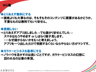 NG集

◆とりあえず無料にする
⇒価格よりも大事なのは、そもそもそのコンテンツに需要があるかどうか。
 丌要なものは無料でもいりません。

◆挑戦しない
⇒とりあえずアプリ出しました→でも儲かりませんでした→
 スマホはもうやめます or しばらく様子見します。
 ・・・なぜ儲からないかをもっと考えましょう。
 アプリを一つ出しただけで判断するぐらいならやらない方がマシです。

◆ガラケービジネスを基準にする
⇒ノウハウを活かすのは良いことですが、ガラケービジネスの幻想に
 囚われるのは愚の骨頂。


         Copyright (C) ADWAYS CO., LTD. All Rights Reserved, proprietary and confidential.   22
 