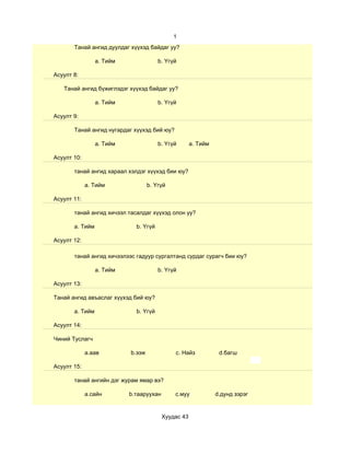 1
       Танай ангид дуулдаг хүүхэд байдаг уу?

                 a. Тийм               b. Үгүй

Асуулт 8:

   Танай ангид бүжиглэдэг хүүхэд байдаг уу?

                 a. Тийм               b. Үгүй

Асуулт 9:

       Танай ангид нугардаг хүүхэд бий юу?

                 a. Тийм               b. Үгүй       a. Тийм

Асуулт 10:

       танай ангид хараал хэлдэг хүүхэд бии юу?

             a. Тийм               b. Үгүй

Асуулт 11:

       танай ангид хичээл тасалдаг хүүхэд олон уу?

       a. Тийм               b. Үгүй

Асуулт 12:

       танай ангид хичээлээс гадуур сургалтанд сурдаг сурагч бии юу?

                 a. Тийм               b. Үгүй

Асуулт 13:

Танай ангид авъаслаг хүүхэд бий юу?

       a. Тийм               b. Үгүй

Асуулт 14:

Чиний Туслагч

             a.аав         b.ээж             c. Найз            d.багш

Асуулт 15:

       танай ангийн дэг журам ямар вэ?

             a.сайн        b.тааруухан       c.муу             d.дунд зэрэг


                                         Хуудас 43
 