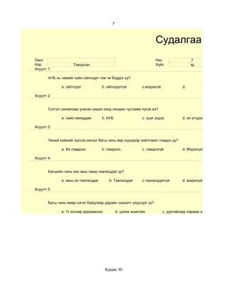 7



                                                                   Судалгаа
Овог                                                               Нас                   7
Нэр                 Тэмүүлэн                                       Хүйс                  эр
Асуулт 1:

       АУБ нь чамайг сайн ойлгодог гэж чи боддог уу?

              a. ойлгодог            b. ойлгодоггүй         c.мэдэхгүй              d.

Асуулт 2:


       Сэтгэл санаагаар унасан үедээ хэнд хандаж тусламж хүсэх вэ?

              a. найз нөхөддөө       b. АУБ                 c. эцэг эхдээ           d. ах эгчдээ

Асуулт 3:


       Чиний хийхийг хүссэн ажлыг багш чинь өөр хүүхдээр хийлгэвэл гомдох уу?

              a. Их гомдоно          b. гомдоно             c. гомдохгүй            d. Мэдэхгүй

Асуулт 4:


       Багшийн чинь зан ааш чамд таалагддаг уу?

              a. маш их таалагддаг       b. Таалагддаг      c.таалагддаггүй         d. мэдэхгүй

Асуулт 5:


       Багш чинь ямар нэгэн байдлаар дарамт шахалт үзүүлдэг үү?

              a. Үг хэлээр доромжлох          b. цохих өшиглөх           c. ууртайгаар харааж загнах




                                       Хуудас 35
 