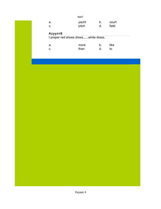test1

a.                    yacht          b.      court
c.                    pitch          d.      field

Асуулт6
I preper red shoes dress......white dress.

a.                    more           b.      like
c.                    than           d.      to




                   Хуудас 4
 