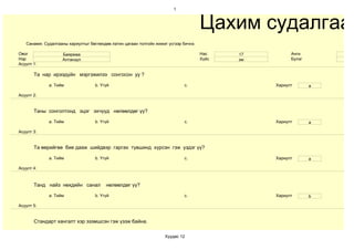 1



                                                                                     Цахим судалгаа
   Санамж: Судалгааны хариултыг бөглөхдөө латин цагаан толгойн жижиг үсгээр бичнэ.

Овог                Баярмаа                                                          Нас    17         Анги
Нэр                 Алтанзул                                                         Хүйс   эм         Бүлэг
Асуулт 1:

       Та нар ирээдүйн мэргэжилээ сонгосон уу ?

             a. Тийм               b. Үгүй                                   c.                  Хариулт       a

Асуулт 2:


       Таны сонголтонд эцэг эхчүүд нөлөөлдөг үү?

             a. Тийм               b. Үгүй                                   c.                  Хариулт       a

Асуулт 3:


       Та өөрийгөө бие дааж шийдвэр гаргах түвшинд хүрсэн гэж үздэг үү?

             a. Тийм               b. Үгүй                                   c.                  Хариулт       a

Асуулт 4:



       Танд найз нөхдийн санал          нөлөөлдөг үү?

             a. Тийм               b. Үгүй                                   c.                  Хариулт       b

Асуулт 5:


       Стандарт хангалт хэр эзэмшсэн гэж үзэж байна.

                                                                   Хуудас 12
 