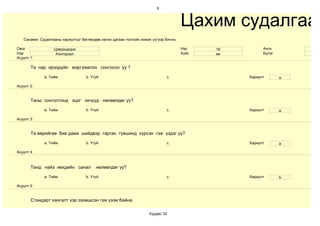 6



                                                                                     Цахим судалгаа
   Санамж: Судалгааны хариултыг бөглөхдөө латин цагаан толгойн жижиг үсгээр бичнэ.

Овог              Цэвээндорж                                                         Нас    18         Анги
Нэр                Хонгорзул                                                         Хүйс   эм         Бүлэг
Асуулт 1:

       Та нар ирээдүйн мэргэжилээ сонгосон уу ?

             a. Тийм               b. Үгүй                                   c.                  Хариулт       a

Асуулт 2:


       Таны сонголтонд эцэг эхчүүд нөлөөлдөг үү?

             a. Тийм               b. Үгүй                                   c.                  Хариулт       a

Асуулт 3:


       Та өөрийгөө бие дааж шийдвэр гаргах түвшинд хүрсэн гэж үздэг үү?

             a. Тийм               b. Үгүй                                   c.                  Хариулт       a

Асуулт 4:



       Танд найз нөхдийн санал          нөлөөлдөг үү?

             a. Тийм               b. Үгүй                                   c.                  Хариулт       b

Асуулт 5:


       Стандарт хангалт хэр эзэмшсэн гэж үзэж байна.

                                                                   Хуудас 32
 