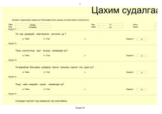 7



                                                                                     Цахим судалгаа
   Санамж: Судалгааны хариултыг бөглөхдөө латин цагаан толгойн жижиг үсгээр бичнэ.

Овог                 Бүдээ                                                           Нас    17         Анги
Нэр                 Очирбат                                                          Хүйс   эр         Бүлэг
Асуулт 1:

       Та нар ирээдүйн мэргэжилээ сонгосон уу ?

             a. Тийм               b. Үгүй                                   c.                  Хариулт       a

Асуулт 2:


       Таны сонголтонд эцэг эхчүүд нөлөөлдөг үү?

             a. Тийм               b. Үгүй                                   c.                  Хариулт       b

Асуулт 3:


       Та өөрийгөө бие дааж шийдвэр гаргах түвшинд хүрсэн гэж үздэг үү?

             a. Тийм               b. Үгүй                                   c.                  Хариулт       a

Асуулт 4:



       Танд найз нөхдийн санал          нөлөөлдөг үү?

             a. Тийм               b. Үгүй                                   c.                  Хариулт       a

Асуулт 5:


       Стандарт хангалт хэр эзэмшсэн гэж үзэж байна.

                                                                   Хуудас 36
 