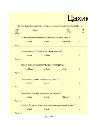 1




                                                                    Цахим су
   Санамж: Судалгааны хариултыг бөглөхдөө латин цагаан толгойн жижиг үсгээр бичнэ.

Овог                    Суурь                                       Нас              15
Нэр                                                                 Хүйс             эм
Асуулт 1:

       Та технологийн талаар хангалттай мэдлэгтэй гэж бодож байна уу?

              a. Тийм               b. Үгүй                c.мэдэхгүй           d.

Асуулт 2:


       Технологи гэж юу вэ? Тодорхойлолт хэлж чадах уу?

              a. Үгүй               b. Тийм                c.                   d.

Асуулт 3:


       Техник технологийн амжилтуудыг сонирхдог уу?

              a. Мэдэхгүй           b. Тийм                c.Үгүй               d.

Асуулт 4:


       Та энэ талаар хүүхэддээ тайлбарлаж өгч чадах уу?

              a. Тийм               b. Үгүй                c.                   d.

Асуулт 5:


       Технологийг сургалтаар олгож болно гэж боддог уу?

              a. Тийм               b. Үгүй                c. Мэдэхгүй          d.

Асуулт 6:

       Технологи бол сэтгэлгээг хөгжүүлэх дээр тулгуурладаг гэдгийг мэдэх үү?

              a. Тийм               b. Үгүй                c.                   d.

Асуулт 7:

                                      Хуудас 41
 