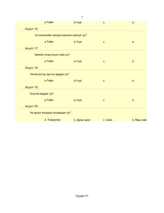 1
              а.Тийм                b.Үгүй          c.        d.

Асуулт 16:

       Чи хичээлийн жилдээ өвчилж хэвтдэг үү?

              а.Тийм                b.Үгүй          c.        d.

Асуулт 17:

       Биеийн эсэргүүцэл сайн уу?

              а.Тийм                b.Үгүй          c.        d.

Асуулт 18:

   Чиний дотор эрхтэн өвддөг үү?

              а.Тийм                b.Үгүй          c.        d.

Асуулт 19:

   Хоолой өвддөг үү?

              а.Тийм                b.Үгүй          c.        d.

Асуулт 20:

   Чи эрүүл мэнддээ анхаардаг уу?

              a. Тааруухан          b. Дунд зэрэг   c. Сайн   d. Маш сайн




                                     Хуудас 51
 