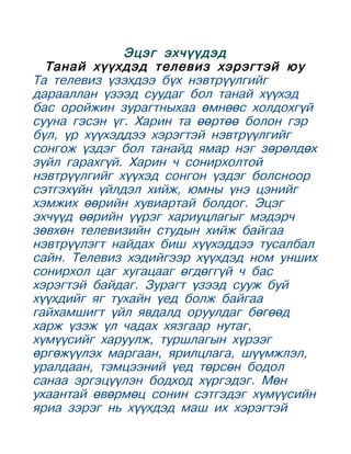 Эцэг эхчүүдэд
  Танай хүүхдэд телевиз хэрэгтэй юу
Та телевиз үзэхдээ бүх нэвтрүүлгийг
дарааллан үзээд суудаг бол танай хүүхэд
бас оройжин зурагтныхаа өмнөөс холдохгүй
сууна гэсэн үг. Харин та өөртөө болон гэр
бүл, үр хүүхэддээ хэрэгтэй нэвтрүүлгийг
сонгож үздэг бол танайд ямар нэг зөрөлдөх
зүйл гарахгүй. Харин ч сонирхолтой
нэвтрүүлгийг хүүхэд сонгон үздэг болсноор
сэтгэхүйн үйлдэл хийж, юмны үнэ цэнийг
хэмжих өөрийн хувиартай болдог. Эцэг
эхчүүд өөрийн үүрэг хариуцлагыг мэдэрч
зөвхөн телевизийн студын хийж байгаа
нэвтрүүлэгт найдах биш хүүхэддээ тусалбал
сайн. Телевиз хэдийгээр хүүхдэд ном унших
сонирхол цаг хугацааг өгдөггүй ч бас
хэрэгтэй байдаг. Зурагт үзээд сууж буй
хүүхдийг яг тухайн үед болж байгаа
гайхамшигт үйл явдалд оруулдаг бөгөөд
харж үзэж үл чадах хязгаар нутаг,
хүмүүсийг харуулж, туршлагын хүрээг
өргөжүүлэх маргаан, ярилцлага, шүүмжлэл,
уралдаан, тэмцээний үед төрсөн бодол
санаа эргэцүүлэн бодход хүргэдэг. Мөн
ухаантай өвөрмөц сонин сэтгэдэг хүмүүсийн
яриа зэрэг нь хүүхдэд маш их хэрэгтэй
 