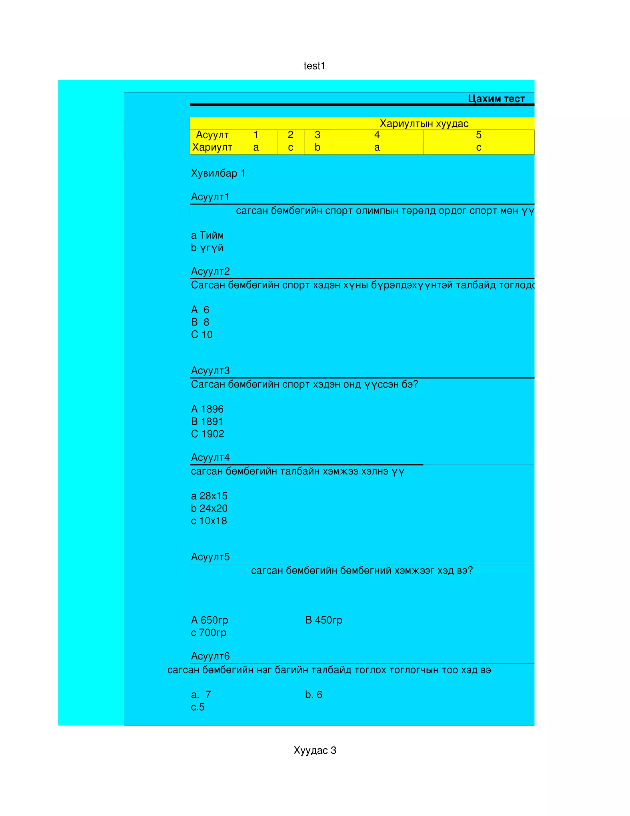 test1


                                                           Цахим тест

                                          Хариултын хуудас
     Асуулт       1     2       3        4                 5
    Хариулт       a     c       b        a                 c

    Хувилбар 1 

    Асуулт1
               сагсан бөмбөгийн спорт олимпын төрөлд ордог спорт мөн үү

    a Тийм
    b үгүй

    Асуулт2
    Сагсан бөмбөгийн спорт хэдэн хүны бүрэлдэхүүнтэй талбайд тоглодог вэ?

    A  6
    B  8
    C 10 


    Асуулт3
    Сагсан бөмбөгийн спорт хэдэн онд үүссэн бэ?

    A 1896
    B 1891
    C 1902 

    Асуулт4
    сагсан бөмбөгийн талбайн хэмжээ хэлнэ үү

    a 28х15
    b 24х20
    c 10х18 


    Асуулт5
                  сагсан бөмбөгийн бөмбөгний хэмжээг хэд вэ?



    A 650гр                   B 450гр
    c 700гр

     Асуулт6
сагсан бөмбөгийн нэг багийн талбайд тоглох тоглогчын тоо хэд вэ

    a.  7                     b. 6
    c.5



                            Хуудас 3
 