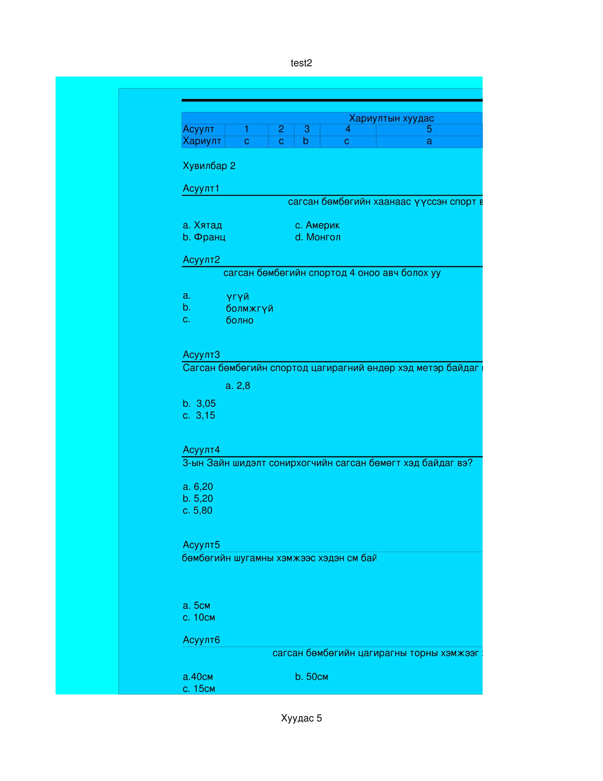 test2




                                               Хариултын хуудас
       Асуулт         1      2     3          4               5
       Хариулт        c      c     b          c               a

       Хувилбар 2 

       Асуулт1
                                 сагсан бөмбөгийн хаанаас үүссэн спорт вэ?

       a. Хятад                   c. Америк
       b. Франц                   d. Монгол

       Асуулт2
                  сагсан бөмбөгийн спортод 4 оноо авч болох уу

       a.         үгүй
       b.         болмжгүй
       c.         болно


       Асуулт3
       Сагсан бөмбөгийн спортод цагирагний өндөр хэд метэр байдаг вэ?
                  a. 2,8
       b.  3,05
       c.  3,15


       Асуулт4
       3­ын Зайн шидэлт сонирхогчийн сагсан бөмөгт хэд байдаг вэ?

       a. 6,20
       b. 5,20
       c. 5,80


       Асуулт5
Сагсан бөмбөгийн шугамны хэмжээс хэдэн см байдаг вэ?



       a. 5см
       c. 10см

       Асуулт6
                           сагсан бөмбөгийн цагирагны торны хэмжээг хэд вэ

       a.40см                     b. 50см
       c. 15см


                             Хуудас 5
 