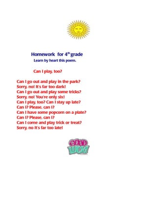 Homework for 4th grade
        Learn by heart this poem.


        Can I play, too?

Can I go out and play in the park?
Sorry, no! It's far too dark!
Can I go out and play some tricks?
Sorry, no! You're only six!
Can I play, too? Can I stay up late?
Can I? Please, can I?
Can I have some popcorn on a plate?
Can I? Please, can I?
Can I come and play trick or treat?
Sorry, no It's far too late!
 