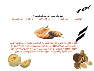 س/10 الإجابة: .  أيهم يعتبر مصدر غير جيد للبوتاسيوم ؟  أ ـ  الشمام           ب ـ اللبنة               ج ـ الأزر الأسمر        د ـ القرع     هـ ـ الفاصوليا   تحتوي الكثير من الحبوب عل ى  كمية ضئيلة من البوتاسيوم .  وتناول أي من الأغذية الأربعة الأخرى يعطي علي الأقل  500  ملجم من البوتاسيوم .  ويوصى خبراء الصحة بتناول من  4000  ـ  4500  ملجم يومياً من البوتاسيوم حتى ينخفض ضغط الدم .  ومن مصادره الجيدة أغلب الفاكهة والخضراوات ، البقول ، الأسماك ، الدجاج والحليب عدا الجبن 