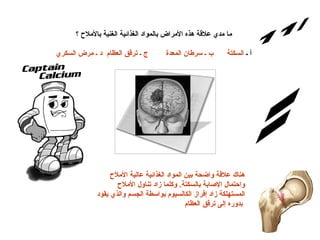 س/11 الإجابة: ما مدي علاقة هذه الأمراض بالمواد الغذائية الغنية بالأملاح ؟ أ ـ  السكتة      ب ـ سرطان المعدة        ج ـ ترقق العظام  د ـ مرض السكري هناك علاقة واضحة بين المواد الغذائية عالية الأملاح واحتمال الإصابة بالسكتة .  وكلما زاد تناول الأملاح المستهلكة زاد إفراز الكالسيوم بواسطة الجسم والذي يقود بدوره إلى ترقق العظام   