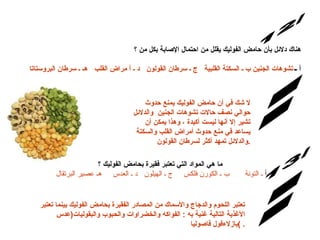 .  س/12 الإجابة: هناك دلائل بأن حامض الفوليك يقلل من احتمال الإصابة بكل من ؟ أ ـ  تشوهات الجنين ب ـ السكتة القلبية   ج ـ سرطان القولون   د ـ أ مراض القلب   هـ ـ سرطان البروستاتا لا شك في أن حامض الفوليك يمنع حدوث حوالي نصف حالات تشوهات الجنين  والدلائل تشير إلا أنها ليست أكيدة ، وهذا يمكن أن يساعد في منع حدوث أمراض القلب والسكتة والدلائل تمهد أكثر لسرطان القولون . س/13 ما هي المواد التي تعتبر فقيرة بحامض الفوليك ؟ أ  ـ التونة       ب ـ الكورن فلكس     ج ـ الهيلون   د ـ العدس     هـ عصير البرتقال  تعتبر اللحوم والدجاج والأسماك من المصادر الفقيرة بحامض الفوليك بينما تعتبر الأغذية التالية غنية به  :  الفواكه والخضراوات والحبوب والبقول يات ( عدس بازلاءفول فاصوليا )  . الإجابة: 