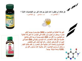س/15 الإجابة: هل هنالك أي خطورة عند تناول جرعات أكبر من الفيتامينات الآتية ؟ أ ـ فيتامين ب           ب ـ نياسين    ج ـ فيتامين د الجرعة العالية من فيتامين ب  (500  ميكروجرام يومياً  ) غير ضارة  ويمكن أن تحول دون نقصه في الجسم .  أما الجرعة العالية من فيتامين ب  (  أقل من  200  ملجم يومياً  )  ربما تأتي بنتائج عكسية مثل تلف الأعصاب .  أما النياسين  ( حوالي  500  ملجم في اليوم أو أكثر )  يعتبر كمخدر رغم أنها تعمل علي تخفيض الكولسترول وتحدث أثاراً جانبية مثل الاحمرار و تلف خلايا الكبد .  و يمكن أن يسبب فيتامين د أثار جانبية عند مستوى أقل من  1200  وحدة دولية  يومياً . 